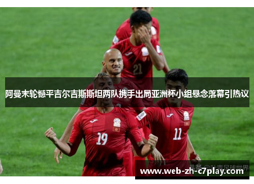 阿曼末轮憾平吉尔吉斯斯坦两队携手出局亚洲杯小组悬念落幕引热议